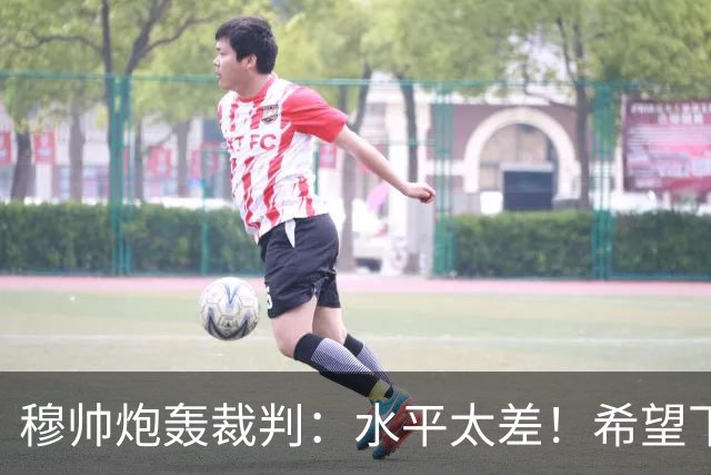 穆帅炮轰裁判：水平太差！希望下一场能分到好裁判